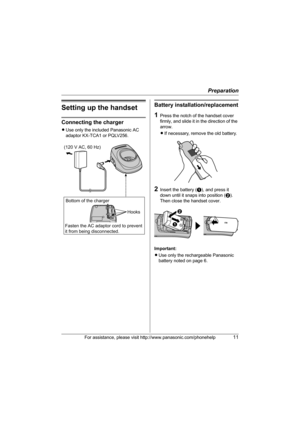 Page 11Preparation
For assistance, please visit http://www.panasonic.com/phonehelp11
Setting up the handset
Connecting the charger
LUse only the included Panasonic AC 
adaptor KX-TCA1 or PQLV256.
Battery installation/replacement
1Press the notch of the handset cover 
firmly, and slide it in the direction of the 
arrow. 
LIf necessary, remove the old battery.
2Insert the battery (A), and press it 
down until it snaps into position (B). 
Then close the handset cover.
Important:
LUse only the rechargeable...