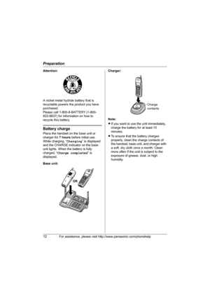 Page 12Preparation
12For assistance, please visit http://www.panasonic.com/phonehelp
Attention:
A nickel metal hydride battery that is 
recyclable powers the product you have 
purchased.
Please call 1-800-8-BATTERY (1-800-
822-8837) for information on how to 
recycle this battery.
Battery charge
Place the handset on the base unit or 
charger for 7 hours before initial use.
While charging, “Charging” is displayed 
and the CHARGE indicator on the base 
unit lights. When the battery is fully 
charged, “Charge...