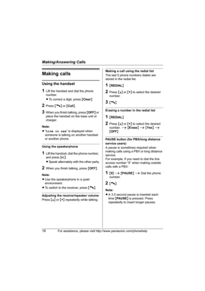 Page 18Making/Answering Calls
18For assistance, please visit http://www.panasonic.com/phonehelp
Making calls
Using the handset
1Lift the handset and dial the phone 
number.
LTo correct a digit, press {Clear}.
2Press {C} or {Call}.
3When you finish talking, press {OFF} or 
place the handset on the base unit or 
charger.
Note:
L“Line in use” is displayed when 
someone is talking on another handset 
or another phone.
Using the speakerphone
1Lift the handset, dial the phone number, 
and press {s}.
LSpeak...
