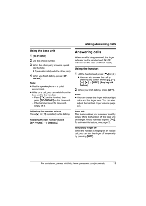 Page 19Making/Answering Calls
For assistance, please visit http://www.panasonic.com/phonehelp19
Using the base unit
1{SP-PHONE}
2Dial the phone number.
3When the other party answers, speak 
into the MIC.
LSpeak alternately with the other party.
4When you finish talking, press {SP-
PHONE}.
Note:
LUse the speakerphone in a quiet 
environment.
LWhile on a call, you can switch from the 
base unit to the handset: 
– Press {C} on the handset, then 
press {SP-PHONE} on the base unit.
– If the handset is on the base...