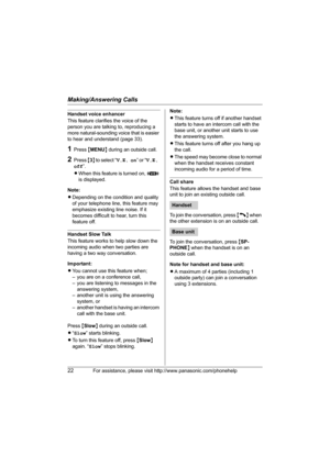 Page 22Making/Answering Calls
22For assistance, please visit http://www.panasonic.com/phonehelp
Handset voice enhancer
This feature clarifies the voice of the 
person you are talking to, reproducing a 
more natural-sounding voice that is easier 
to hear and understand (page 33).
1Press {MENU} during an outside call.
2Press {3} t o  s e l e c t  “V.E. on” or “V.E. 
off”.
LWhen this feature is turned on, J 
is displayed.
Note:
LDepending on the condition and quality 
of your telephone line, this feature may...