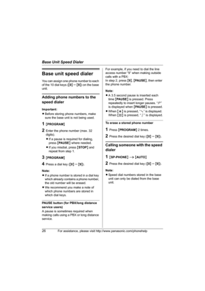 Page 26Base Unit Speed Dialer
26For assistance, please visit http://www.panasonic.com/phonehelp
Base unit speed dialer
You can assign one phone number to each 
of the 10 dial keys ({0} 
– {9}) on the base 
unit.
Adding phone numbers to the 
speed dialer
Important:
LBefore storing phone numbers, make 
sure the base unit is not being used.
1{PROGRAM}
2Enter the phone number (max. 32 
digits).
LIf a pause is required for dialing, 
press {PAUSE} where needed.
LIf you misdial, press {STOP} and 
repeat from step 1....