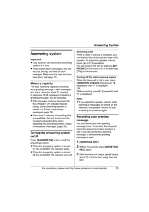 Page 35Answering System
For assistance, please visit http://www.panasonic.com/phonehelp35
Answering system
Important:
LOnly 1 person can access the answering 
system at a time.
LWhen callers leave messages, the unit 
records the day and time of each 
message. Make sure the date and time 
have been set (page 17).
Memory capacity
The total recording capacity (including 
your greeting message, caller messages, 
and voice memo) is about 21 minutes.
A maximum of 64 messages (including a 
greeting message) can be...