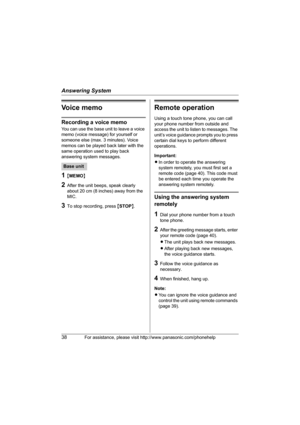 Page 38Answering System
38For assistance, please visit http://www.panasonic.com/phonehelp
Voice memo
Recording a voice memo
You can use the base unit to leave a voice 
memo (voice message) for yourself or 
someone else (max. 3 minutes). Voice 
memos can be played back later with the 
same operation used to play back 
answering system messages.
1{MEMO}
2After the unit beeps, speak clearly 
about 20 cm (8 inches) away from the 
MIC.
3To stop recording, press {STOP}.
Remote operation
Using a touch tone phone, you...