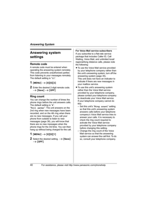 Page 40Answering System
40For assistance, please visit http://www.panasonic.com/phonehelp
Answering system 
settings
Remote code
A remote code must be entered when 
operating the answering system remotely. 
This code prevents unauthorized parties 
from listening to your messages remotely.
The default setting is “11”.
1{MENU} i {0}{6}{3}
2Enter the desired 2-digit remote code. 
i {Save} i {OFF}
Ring count
You can change the number of times the 
phone rings before the unit answers calls.
The default setting is...