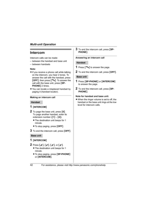 Page 42Multi-unit Operation
42For assistance, please visit http://www.panasonic.com/phonehelp
Intercom
Intercom calls can be made:
– between the handset and base unit
– between handsets
Note: 
LIf you receive a phone call while talking 
on the intercom, you hear 2 tones. To 
answer the call with the handset, press 
{OFF}, then press {C}. To answer the 
call with the base unit, press {SP-
PHONE} 2 times.
LYou can locate a misplaced handset by 
paging it (handset locator).
Making an intercom call
1{INTERCOM}
2To...