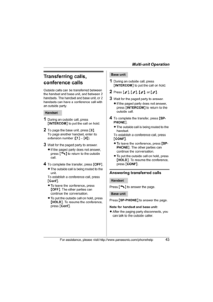 Page 43Multi-unit Operation
For assistance, please visit http://www.panasonic.com/phonehelp43
Transferring calls, 
conference calls
Outside calls can be transferred between 
the handset and base unit, and between 2 
handsets. The handset and base unit, or 2 
handsets can have a conference call with 
an outside party.
1During an outside call, press 
{INTERCOM} to put the call on hold.
2To page the base unit, press {0}.
To page another handset, enter its 
extension number ({1} – {4}).
3Wait for the paged party to...