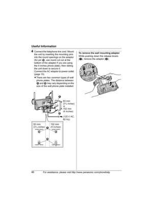 Page 46Useful Information
46For assistance, please visit http://www.panasonic.com/phonehelp
4Connect the telephone line cord. Mount 
the unit by inserting the mounting pins 
into the round openings on the adaptor 
(for pin 2, use round cut out at the 
bottom of the adaptor if you are using 
the 4 inches phone plate), then sliding 
the unit down to secure it.
Connect the AC adaptor to power outlet 
(page 10).
LThere are two common types of wall 
phone plates. The distance between 
1 and 2 may vary depending on...