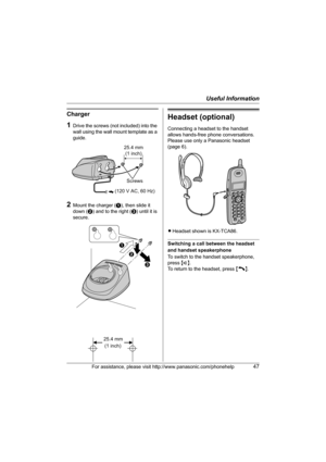 Page 47Useful Information
For assistance, please visit http://www.panasonic.com/phonehelp47
Charger
1Drive the screws (not included) into the 
wall using the wall mount template as a 
guide.
2Mount the charger (A), then slide it 
down (B) and to the right (C) until it is 
secure.
Headset (optional)
Connecting a headset to the handset 
allows hands-free phone conversations. 
Please use only a Panasonic headset 
(page 6).
LHeadset shown is KX-TCA86.
Switching a call between the headset 
and handset speakerphone...