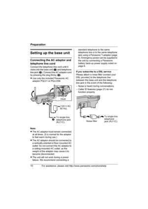 Page 10Preparation
10For assistance, please visit http://www.panasonic.com/phonehelp
Setting up the base unit
Connecting the AC adaptor and 
telephone line cord
Connect the telephone line cord until it 
clicks into the base unit (A) and telephone 
line jack (B). Connect the AC adaptor cord 
by pressing the plug firmly (C).
LUse only the included Panasonic AC 
adaptor PQLV1 or PQLV256.
Note:
LThe AC adaptor must remain connected 
at all times. (It is normal for the adaptor 
to feel warm during use.)
LThe AC...