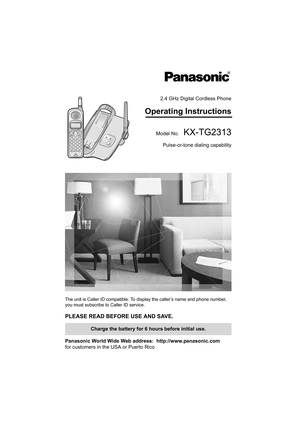 Page 12.4 GHz Digital Cordless Phone
Operating Instructions
Model No.KX-TG2313
Pulse-or-tone dialing capability
The unit is Caller ID compatible. To display the caller’s name and phone number, 
you must subscribe to Caller ID service.
PLEASE READ BEFORE USE AND SAVE. 
Panasonic World Wide Web address:  http://www.panasonic.com
for customers in the USA or Puerto Rico
Charge the battery for 6 hours before initial use.
PQQX13982YA.book  Page 1  Friday, January 23, 2004  10:02 AM 