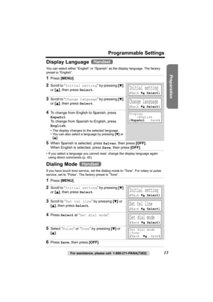 Page 13Preparation
For assistance, please call: 1-800-211-PANA(7262)13
Programmable Settings
Display Language 
You can select either “English” or “Spanish” as the display language. The factory 
preset is “English”. 
• If you select a language you cannot read, change the display language again 
using direct commands (p. 45).
Dialing Mode 
If you have touch tone service, set the dialing mode to “Tone”. For rotary or pulse 
service, set to “Pulse”. The factory preset is “Tone”.
1Press [MENU].
2Scroll to “Initial...