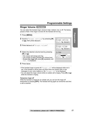 Page 15Preparation
For assistance, please call: 1-800-211-PANA(7262)15
Programmable Settings
Ringer Volume 
You can select the handset ringer volume to high, medium, low, or off. The factory 
preset is HIGH. If the ringer is turned off, the handset will not ring. 
• If the handset ringer is turned off, “Ringer off” will be displayed while not in 
use. If the handset is off the base unit when there are missed calls or new 
messages in your voice mailbox (p. 36), “Ringer off” is not displayed.
• You can adjust...