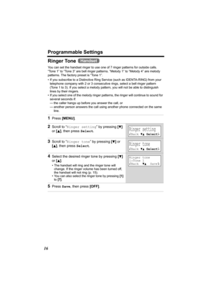 Page 16Programmable Settings
16
Ringer Tone 
You can set the handset ringer to use one of 7 ringer patterns for outside calls. 
“Tone 1” to “Tone 3” are bell ringer patterns. “Melody 1” to “Melody 4” are melody 
patterns. The factory preset is “Tone 1”.
• If you subscribe to a Distinctive Ring Service (such as IDENTA-RING) from your 
telephone company with 2 or 3 consecutive rings, select a bell ringer pattern 
(Tone 1 to 3). If you select a melody pattern, you will not be able to distinguish 
lines by their...