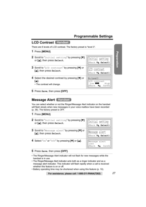 Page 17Preparation
For assistance, please call: 1-800-211-PANA(7262)17
Programmable Settings
LCD Contrast 
There are 6 levels of LCD contrast. The factory preset is “level 3”. 
Message Alert 
You can select whether or not the Ringer/Message Alert indicator on the handset 
will flash slowly when new messages in your voice mailbox have been recorded 
(p. 36). The factory preset is OFF.
• The Ringer/Message Alert indicator will not flash for new messages while the 
handset is in use.
• The Ringer/Message Alert...