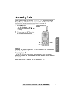 Page 21Basic Operation
For assistance, please call: 1-800-211-PANA(7262)21
Answering Calls
When a call is received, the unit rings, “Incoming call” is displayed, and the 
Ringer/Message Alert indicator on the handset and the IN USE indicator on the 
base unit flash rapidly. If you subscribe to Caller ID, see page 22.
Auto Talk
If the Auto Talk feature is turned on (p.14), you can answer a call by simply lifting 
the handset off the base unit.
Temporary ringer off
You can turn the ringer off temporarily by...