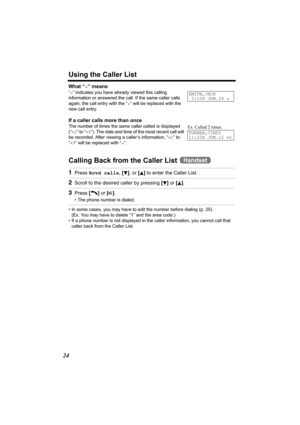 Page 24Using the Caller List
24
What “,” means
“,” indicates you have already viewed this calling 
information or answered the call. If the same caller calls 
again, the call entry with the “,” will be replaced with the 
new call entry.
If a caller calls more than once
The number of times the same caller called is displayed 
(“×2” to “×9”). The date and time of the most recent call will 
be recorded. After viewing a caller’s information, “×2” to 
“×9” will be replaced with “,”.
Calling Back from the Caller List...