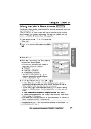 Page 25Using the Caller List
Basic Operation
For assistance, please call: 1-800-211-PANA(7262)25
Editing the Caller’s Phone Number 
You can edit a phone number in the Caller List by removing its area code and/or the 
long distance code “1”.
Once you call back an edited number, this unit can automatically edit incoming 
phone numbers from the same area code in the Caller List and each time you 
receive a call (Caller ID Number Auto Edit, page 26).
• If you receive a call from a 7-digit phone number stored in the...