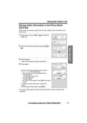 Page 27Using the Caller List
Basic Operation
For assistance, please call: 1-800-211-PANA(7262)27
Storing Caller Information in the Phone Book 
Caller names and phone numbers that are in the Caller List can be stored in the 
phone book.   
• You cannot store Caller List item in the phone book if a phone number is not 
displayed.
1Press Rcvd calls, [d], or [B] to enter the 
Caller List.
2Scroll to the desired caller by pressing [d] or 
[
B].
3Press Select.
• If the number requires editing, see page 25.
4Press...