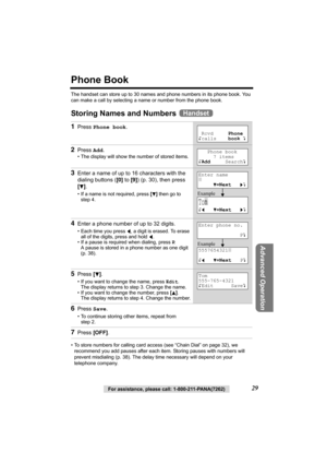 Page 29Advanced Operation
For assistance, please call: 1-800-211-PANA(7262)29
Phone Book
The handset can store up to 30 names and phone numbers in its phone book. You 
can make a call by selecting a name or number from the phone book.
Storing Names and Numbers 
• To store numbers for calling card access (see “Chain Dial” on page 32), we 
recommend you add pauses after each item. Storing pauses with numbers will 
prevent misdialing (p. 38). The delay time necessary will depend on your 
telephone company.
1Press...