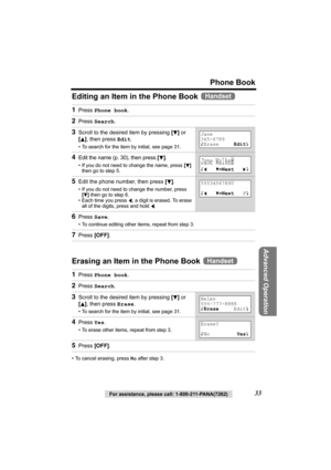 Page 33For assistance, please call: 1-800-211-PANA(7262)33
Phone Book
Advanced Operation
Editing an Item in the Phone Book 
Erasing an Item in the Phone Book 
• To cancel erasing, press No after step 3.
1Press Phone book.
2Press Search.
3Scroll to the desired item by pressing [d] or 
[
B], then press Edit.
• To search for the item by initial, see page 31.
4Edit the name (p. 30), then press [d].
• If you do not need to change the name, press [d] 
then go to step 5.
5Edit the phone number, then press [d].
• If...