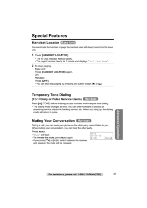 Page 37Advanced Operation
For assistance, please call: 1-800-211-PANA(7262)37
Special Features
Handset Locator 
You can locate the handset or page the handset user with beep tones from the base 
unit.
Temporary Tone Dialing
(For Rotary or Pulse Service Users) 
Press [*] (TONE) before entering access numbers which require tone dialing.
• The dialing mode changes to tone. You can enter numbers to access an 
answering service, electronic banking service, etc. When you hang up, the dialing 
mode will return to...