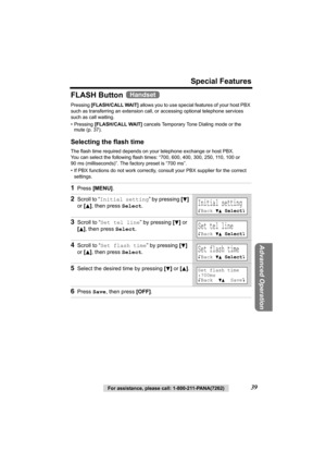 Page 39For assistance, please call: 1-800-211-PANA(7262)39
Special Features
Advanced Operation
FLASH Button 
Pressing [FLASH/CALL WAIT] allows you to use special features of your host PBX 
such as transferring an extension call, or accessing optional telephone services 
such as call waiting. 
• Pressing [FLASH/CALL WAIT] cancels Temporary Tone Dialing mode or the 
mute (p. 37).
Selecting the flash time
The flash time required depends on your telephone exchange or host PBX. 
You can select the following flash...