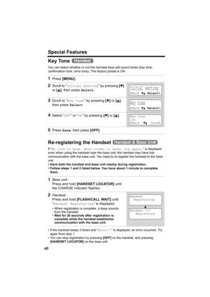 Page 40Special Features
40
Key Tone 
You can select whether or not the handset keys will sound tones (key tone, 
confirmation tone, error tone). The factory preset is ON. 
Re-registering the Handset 
If “No link to base. Move closer to base, try again.” is displayed 
even when using the handset near the base unit, the handset may have lost 
communication with the base unit. You need to re-register the handset to the base 
unit.
• Have both the handset and base unit nearby during registration. 
• Follow steps 1...