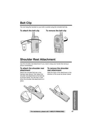 Page 41Useful Information
For assistance, please call: 1-800-211-PANA(7262)41
Belt Clip
You can hang the handset on your belt or pocket using the included belt clip.
To attach the belt clip To remove the belt clip  
Shoulder Rest Attachment
Use the shoulder rest attachment if you need to keep your hands free during a 
phone conversation.
To attach the shoulder rest 
attachment
Attach the included belt clip to the 
handset (see above), then attach the 
shoulder rest attachment to the belt clip 
as shown below....