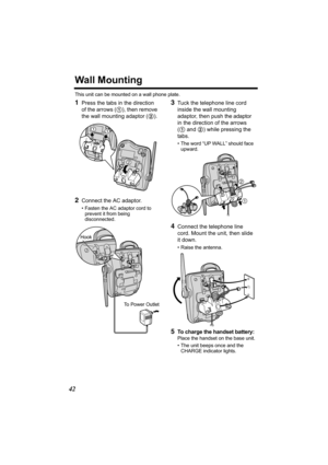 Page 4242
Wall Mounting
This unit can be mounted on a wall phone plate.
1Press the tabs in the direction 
of the arrows (1), then remove 
the wall mounting adaptor (2).
2Connect the AC adaptor. 
• Fasten the AC adaptor cord to 
prevent it from being 
disconnected. 
3Tuck the telephone line cord 
inside the wall mounting 
adaptor, then push the adaptor 
in the direction of the arrows 
(1 and 2) while pressing the 
tabs.
• The word “UP WALL” should face 
upward.
4Connect the telephone line 
cord. Mount the unit,...