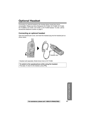 Page 43Useful Information
For assistance, please call: 1-800-211-PANA(7262)43
Optional Headset
Connecting an optional headset to the handset allows hands-free phone 
conversation. Please use only a Panasonic KX-TCA60, KX-TCA86, KX-TCA88, 
KX-TCA88HA, KX-TCA91, KX-TCA92, or KX-TCA98 headset. To order, call the 
accessories telephone number on page 2.
Connecting an optional headset
Open the headset jack cover, and insert the headset plug into the headset jack as 
shown below. 
• Headset sold separately. Model...