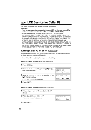 Page 5050
openLCR Service for Caller IQ
This unit is compatible with services provided by openLCR.
Important:
• If you have any questions regarding the openLCR service, call openLCR’s 
customer service department at 1-866-openLCR(1-866-673-6527).
• NEITHER PANASONIC COMMUNICATIONS CO., LTD. (PCC) NOR 
MATSUSHITA ELECTRIC CORPORATION OF AMERICA (MECA) IS IN ANY 
WAY AFFILIATED WITH, OR RESPONSIBLE FOR THE ACTS OR OMISSIONS 
OF, OPENLCR.COM, INC. (OPENLCR). NEITHER PCC NOR MECA NOR ANY 
OF THEIR EMPLOYEES OR...