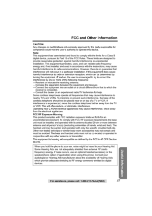 Page 57For assistance, please call: 1-800-211-PANA(7262)57
FCC and Other Information
Useful Information
CAUTION:
Any changes or modifications not expressly approved by the party responsible for 
compliance could void the user’s authority to operate this device.
Note:
This equipment has been tested and found to comply with the limits for a Class B 
digital device, pursuant to Part 15 of the FCC Rules. These limits are designed to 
provide reasonable protection against harmful interference in a residential...