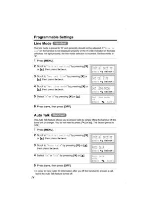 Page 14Programmable Settings
14
Line Mode 
The line mode is preset to “B” and generally should not be adjusted. If “Line in 
use” on the handset is not displayed properly or the IN USE indicator on the base 
unit does not light properly, the line mode selection is incorrect. Set line mode to 
“A”.
Auto Talk 
The Auto Talk feature allows you to answer calls by simply lifting the handset off the 
base unit or charger. You do not need to press [C] or [s]. The factory preset is 
OFF. 
• In order to view Caller ID...