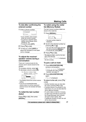 Page 19Making Calls
Basic Operation
For assistance, please call: 1-800-211-PANA(7262)19 To dial after confirming the 
entered number 
To adjust the receiver/
speaker volume during a 
conversation
There are 3 volume levels for the 
receiver and 6 volume levels for the 
speaker. 
To increase volume, press [B]. 
To decrease volume, press [
d].
• The display shows the current volume 
setting.
• If you try to increase/decrease 
volume when it is at the maximum/
minimum level, the handset will beep 
3times.
To redial...