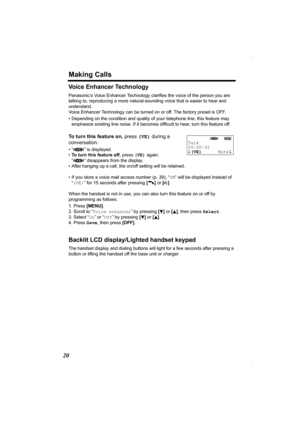 Page 20Making Calls
20
Voice Enhancer Technology
Panasonic’s Voice Enhancer Technology clarifies the voice of the person you are 
talking to, reproducing a more natural-sounding voice that is easier to hear and 
understand.
Voice Enhancer Technology can be turned on or off. The factory preset is OFF. 
• Depending on the condition and quality of your telephone line, this feature may 
emphasize existing line noise. If it becomes difficult to hear, turn this feature off. 
To turn this feature on, press (VE) during...