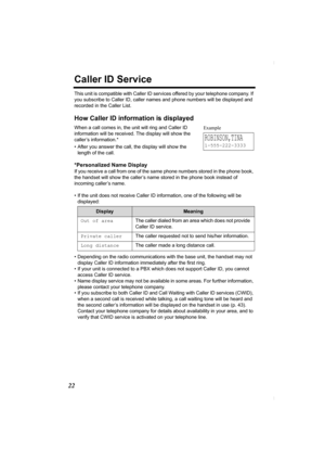 Page 2222
Caller ID Service
This unit is compatible with Caller ID services offered by your telephone company. If 
you subscribe to Caller ID, caller names and phone numbers will be displayed and 
recorded in the Caller List.
How Caller ID information is displayed
When a call comes in, the unit will ring and Caller ID 
information will be received. The display will show the 
caller’s information.* 
• After you answer the call, the display will show the 
length of the call.
*Personalized Name Display
If you...