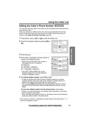 Page 25For assistance, please call: 1-800-211-PANA(7262)25
Using the Caller List
Basic Operation
Editing the Caller’s Phone Number 
You can edit a phone number in the Caller List by removing its area code and/or the 
long distance code “1”. 
Once you call back an edited number, this unit can automatically edit incoming 
phone numbers from the same area code in the Caller List and each time you 
receive a call (Caller ID Number Auto Edit, page 26).
• If you receive a call from a 7-digit phone number stored in...