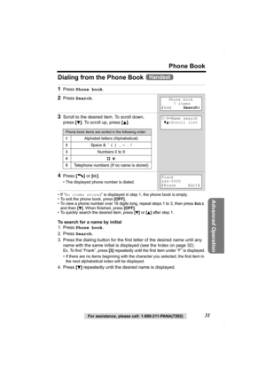 Page 31For assistance, please call: 1-800-211-PANA(7262)31
Phone Book
Advanced Operation
Dialing from the Phone Book 
•If “No items stored” is displayed in step 1, the phone book is empty.
• To exit the phone book, press [OFF].
• To view a phone number over 16 digits long, repeat steps 1 to 3, then press Edit 
and then [
d]. When finished, press [OFF].
• To quickly search the desired item, press [d] or [B] after step 1.
To search for a name by initial
1. Press Phone book.
2. Press Search.
3. Press the dialing...