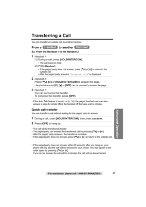 Page 37Advanced Operation
For assistance, please call: 1-800-211-PANA(7262)37
Transferring a Call
You can transfer an outside call to another handset.
From a   to another 
Ex. From the Handset 1 to the Handset 2
• If the Auto Talk feature is turned on (p. 14), the paged handset user can also 
answer a page by simply lifting the handset off the base unit or charger. 
Quick call transfer
You can transfer a call without waiting for the paged party to answer.
• The call will be transferred directly.
• The paged...