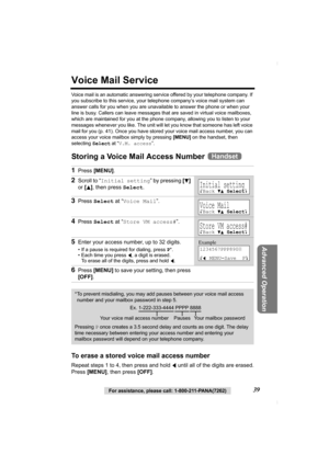 Page 39Advanced Operation
For assistance, please call: 1-800-211-PANA(7262)39
Voice Mail Service
Voice mail is an automatic answering service offered by your telephone company. If 
you subscribe to this service, your telephone company’s voice mail system can 
answer calls for you when you are unavailable to answer the phone or when your 
line is busy. Callers can leave messages that are saved in virtual voice mailboxes, 
which are maintained for you at the phone company, allowing you to listen to your 
messages...