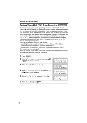 Page 40Voice Mail Service
40
Setting Voice Mail (VM) Tone Detection 
Your telephone company sends special signals (Voice mail tones) to the unit. 
Press [C] or [s] to listen to the dial tone. If you hear a series of dial tones followed 
by a continuous dial tone, this indicates that a new message was recorded. Voice 
Mail detection is preset at the factory to ON. Minutes after you hang up or after the 
phone stops ringing, your unit will seize the phone line and check if a message has 
been recorded. If a new...