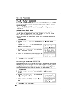 Page 44Special Features
44
FLASH Button 
Pressing [FLASH/CALL WAIT] allows you to use special features of your host PBX 
such as transferring an extension call, or accessing optional telephone services 
such as call waiting. 
• Pressing [FLASH/CALL WAIT] cancels Temporary Tone Dialing mode or the 
mute (p. 42).
Selecting the flash time
The flash time required depends on your telephone exchange or host PBX. 
You can select the following flash times: “700, 600, 400, 300, 250, 110, 100 or 
90 ms (milliseconds)”....