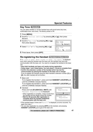 Page 45For assistance, please call: 1-800-211-PANA(7262)45
Special Features
Advanced Operation
Key Tone 
You can select whether or not the handset keys will sound tones (key tone, 
confirmation tone, error tone). The factory preset is ON. 
Re-registering the Handset 
If “No link to base. Move closer to base, try again.” is displayed 
even when using the handset near the base unit, the handset may have lost 
communication with the base unit. You need to re-register the handset to the base 
unit.
• Have both...