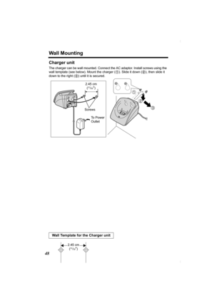 Page 48Wall Mounting
48
Charger unit
The charger can be wall mounted. Connect the AC adaptor. Install screws using the 
wall template (see below). Mount the charger (1). Slide it down (2), then slide it 
down to the right (3) until it is secured.
Wall Template for the Charger unit
2
3
1
To  P o w e r  
Outlet  Screws 
2.45 cm
(31/32)
2.45 cm
(31/32)
PQQX13989YA.book  48 ページ  ２００４年１月２２日　木曜日　午後５時４分 