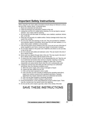 Page 55Useful Information
For assistance, please call: 1-800-211-PANA(7262)55
Important Safety Instructions
When using this unit, basic safety precautions should always be followed to reduce 
the risk of fire, electric shock, or personal injury.
1. Read and understand all instructions.
2. Follow all warnings and instructions marked on this unit.
3. Unplug this unit from AC outlets before cleaning. Do not use liquid or aerosol 
cleaners. Use a damp cloth for cleaning.
4. Do not use this unit near water, for...