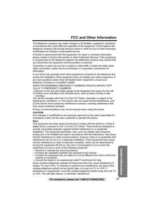 Page 57For assistance, please call: 1-800-211-PANA(7262)57
FCC and Other Information
Useful Information
The telephone company may make changes in its facilities, equipment, operations 
or procedures that could affect the operation of the equipment. If this happens the 
telephone company will provide advance notice in order for you to make necessary 
modifications to maintain uninterrupted service.
If trouble is experienced with this equipment, for repair or warranty information, 
please contact a Factory...