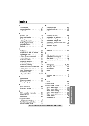 Page 5959For assistance, please call: 1-800-211-PANA(7262)
Useful Information
Index
A
Accessories . . . . . . . . . . . . . . . . . .   2
Answering calls . . . . . . . . . . . . . .   21
Auto talk  . . . . . . . . . . . . . . . .   14, 21
B
Backlit LCD . . . . . . . . . . . . . . . . .   20
Base unit location  . . . . . . . . . . . . .   3
Battery charge . . . . . . . . . . . . . .   3, 9
—Battery information  . . . . . . . . . . .   10
Battery replacement  . . . . . . . . . .   10
Battery strength . . . . . ....