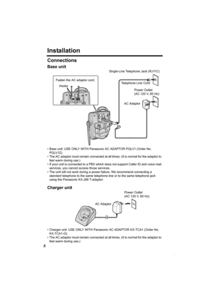 Page 88
Installation
Connections
Base unit
• Base unit: USE ONLY WITH Panasonic AC ADAPTOR PQLV1 (Order No. 
PQLV1Z).
• The AC adaptor must remain connected at all times. (It is normal for the adaptor to 
feel warm during use.)
• If your unit is connected to a PBX which does not support Caller ID and voice mail 
services, you cannot access those services. 
• The unit will not work during a power failure. We recommend connecting a 
standard telephone to the same telephone line or to the same telephone jack...