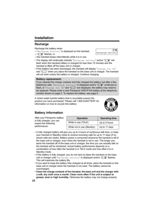 Page 10Installation
10
Recharge
Recharge the battery when: 
—“Recharge battery” is displayed on the handset,
—“7” flashes, or
—the handset beeps intermittently while it is in use.
• The display will continually indicate “Recharge battery” and/or “7” will 
flash when the handset battery is charged for less than 15 minutes and the 
handset is lifted off the base unit or charger.
• If the battery has been discharged, the handset will display “Charge for 6h” 
and “8” when you place the handset on the base unit or...